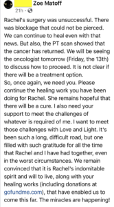 Rachel's surgery was unsuccessful. There was blockage that could not be pierced. We can continue to heal even with that news. But also, the PT scan showed that the cancer has returned. We will be seeing the oncologist tomorrow (Friday, the 13th) to discuss how to proceed. It is not clear if there will be a treatment option. So, once again, we need you. Pelase continue the healing work you have been doing for Rachel. She remains hopeful that there will be a cure. I also need your support to meet the challenges of whatever is required of me. I want to meet those challenges with Love and Light. It's been such a long, difficult road, but one filled with such gratitude for all the time that Rachel and I have had togther, even in the worst circumstances. We remain convinced that it is Rachel's indomitable spirit and will to live, along with your healing works (including donations at gofundme.com), that have enabled us to come this far. The miracles are happening!