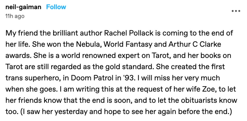A Tumblr post from Neil Gaiman from 10:24 AM, March 12, 2023: My friend the brilliant author Rachel Pollack is coming to the end of her life. She won the Nebula, World Fantasy and Arthur C Clarke awards. She is a world renowned expert on Tarot, and her books on Tarot are still regarded as the gold standard. She created the first trans superhero, in Doom Patrol in '93. I will miss her very much when she goes. I am writing this at the request of her wife Zoe, to let her friends know that the end is soon, and to let the obituarists know too. (I saw her yesterday and hope to see her again before the end.)